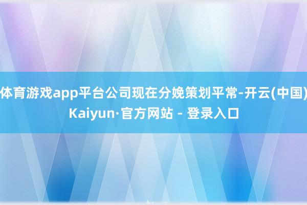 体育游戏app平台公司现在分娩策划平常-开云(中国)Kaiyun·官方网站 - 登录入口