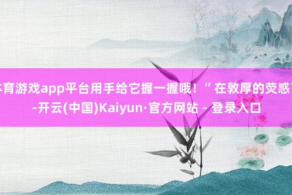 体育游戏app平台用手给它握一握哦!”在敦厚的荧惑下-开云(中国)Kaiyun·官方网站 - 登录入口