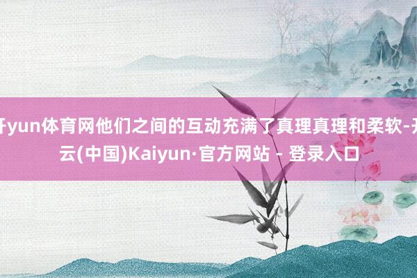 开yun体育网他们之间的互动充满了真理真理和柔软-开云(中国)Kaiyun·官方网站 - 登录入口