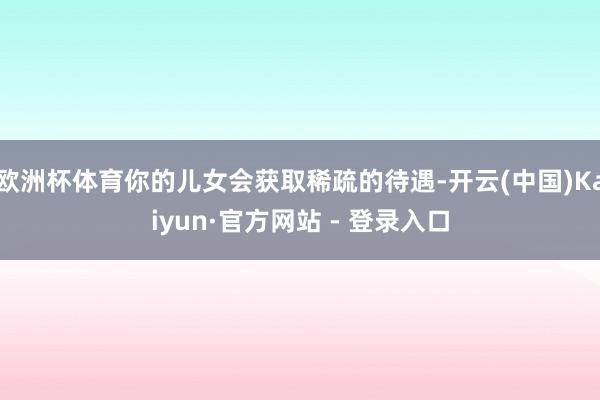 欧洲杯体育你的儿女会获取稀疏的待遇-开云(中国)Kaiyun·官方网站 - 登录入口
