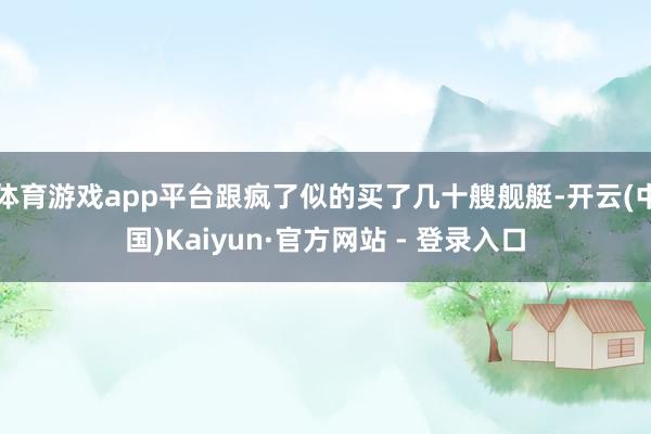 体育游戏app平台跟疯了似的买了几十艘舰艇-开云(中国)Kaiyun·官方网站 - 登录入口