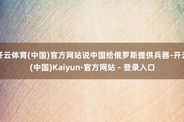 开云体育(中国)官方网站说中国给俄罗斯提供兵器-开云(中国)Kaiyun·官方网站 - 登录入口