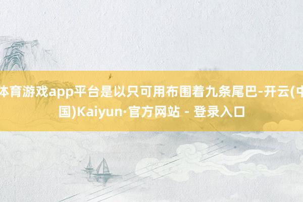 体育游戏app平台是以只可用布围着九条尾巴-开云(中国)Kaiyun·官方网站 - 登录入口