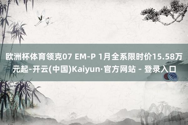 欧洲杯体育领克07 EM-P 1月全系限时价15.58万元起-开云(中国)Kaiyun·官方网站 - 登录入口
