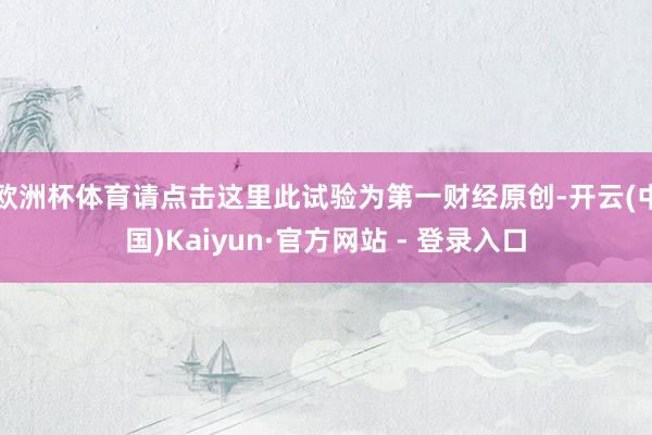 欧洲杯体育请点击这里此试验为第一财经原创-开云(中国)Kaiyun·官方网站 - 登录入口