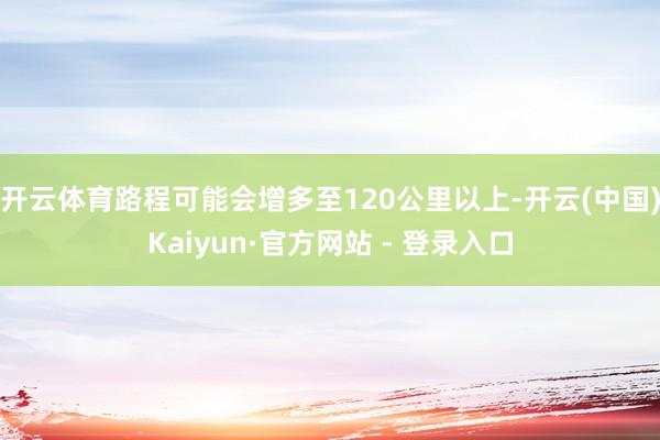 开云体育路程可能会增多至120公里以上-开云(中国)Kaiyun·官方网站 - 登录入口