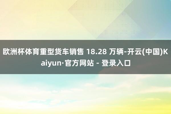 欧洲杯体育重型货车销售 18.28 万辆-开云(中国)Kaiyun·官方网站 - 登录入口