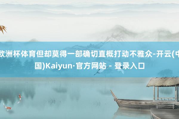 欧洲杯体育但却莫得一部确切直概打动不雅众-开云(中国)Kaiyun·官方网站 - 登录入口