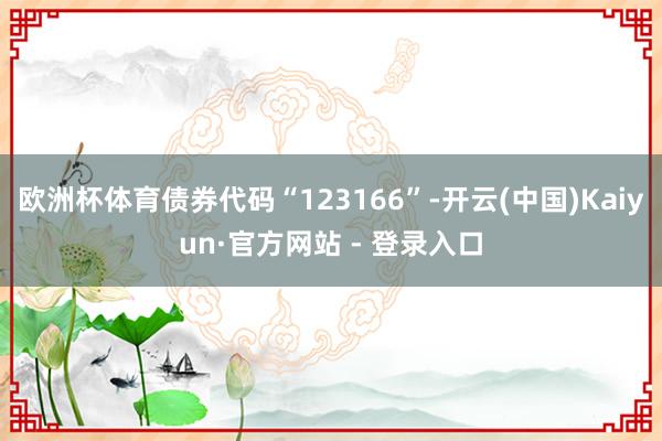 欧洲杯体育债券代码“123166”-开云(中国)Kaiyun·官方网站 - 登录入口