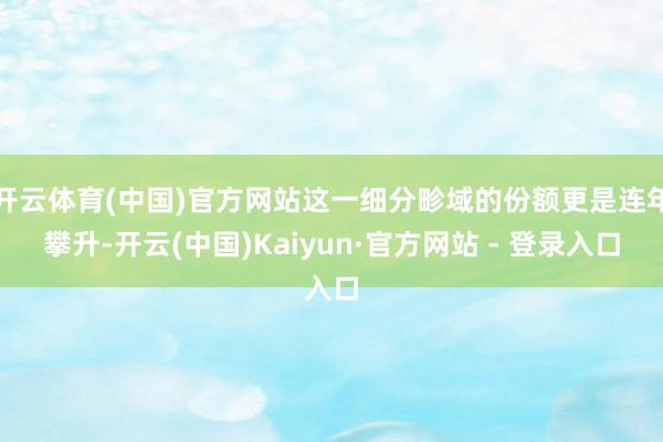 开云体育(中国)官方网站这一细分畛域的份额更是连年攀升-开云(中国)Kaiyun·官方网站 - 登录入口