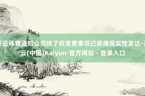 开云体育通知公司终了权变更事项已获得现实性发达-开云(中国)Kaiyun·官方网站 - 登录入口