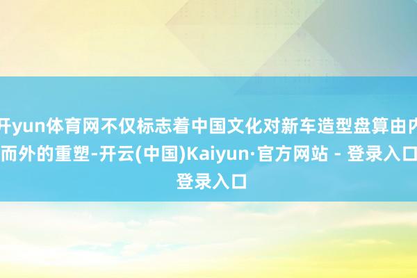 开yun体育网不仅标志着中国文化对新车造型盘算由内而外的重塑-开云(中国)Kaiyun·官方网站 - 登录入口