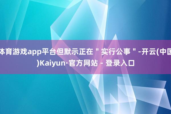 体育游戏app平台但默示正在"实行公事"-开云(中国)Kaiyun·官方网站 - 登录入口