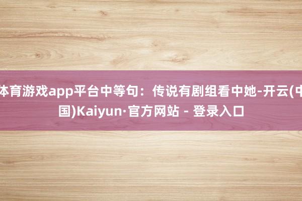 体育游戏app平台中等句：传说有剧组看中她-开云(中国)Kaiyun·官方网站 - 登录入口