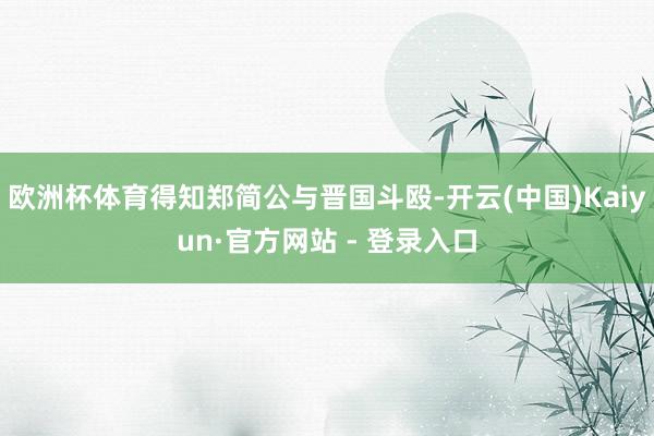 欧洲杯体育得知郑简公与晋国斗殴-开云(中国)Kaiyun·官方网站 - 登录入口