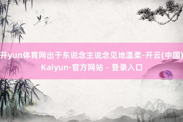 开yun体育网出于东说念主说念见地温柔-开云(中国)Kaiyun·官方网站 - 登录入口