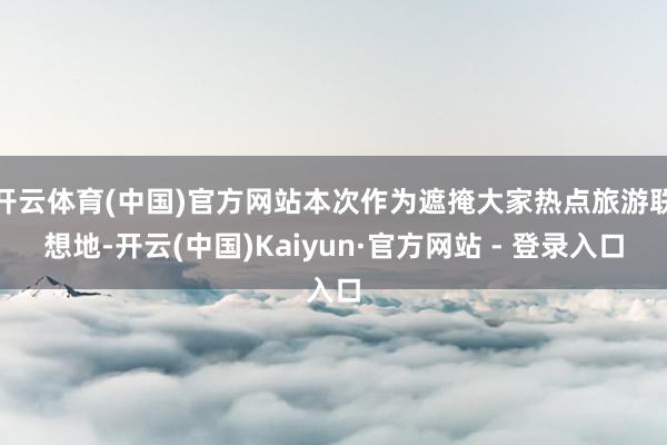 开云体育(中国)官方网站本次作为遮掩大家热点旅游联想地-开云(中国)Kaiyun·官方网站 - 登录入口