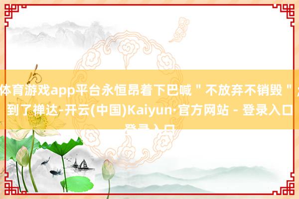 体育游戏app平台永恒昂着下巴喊＂不放弃不销毁＂；到了禅达-开云(中国)Kaiyun·官方网站 - 登录入口