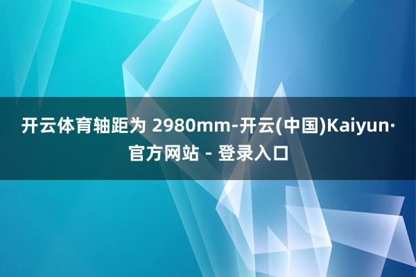开云体育轴距为 2980mm-开云(中国)Kaiyun·官方网站 - 登录入口