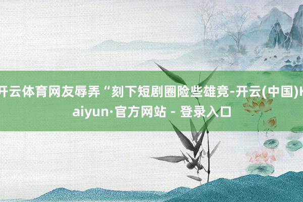 开云体育网友辱弄“刻下短剧圈险些雄竞-开云(中国)Kaiyun·官方网站 - 登录入口