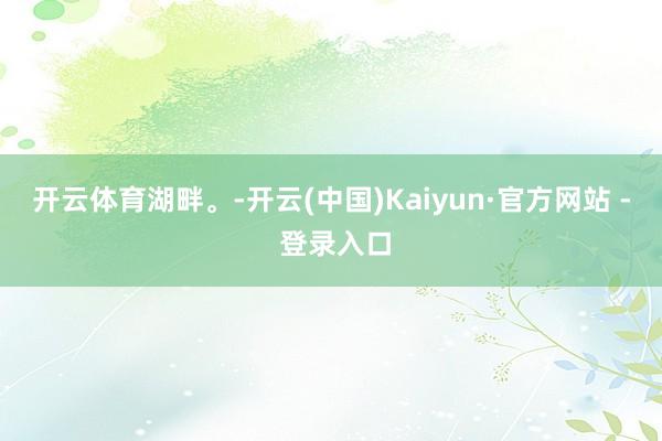 开云体育湖畔。-开云(中国)Kaiyun·官方网站 - 登录入口