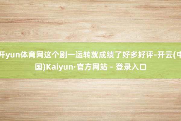 开yun体育网这个剧一运转就成绩了好多好评-开云(中国)Kaiyun·官方网站 - 登录入口