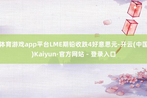 体育游戏app平台LME期铅收跌4好意思元-开云(中国)Kaiyun·官方网站 - 登录入口