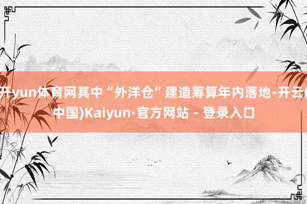 开yun体育网其中“外洋仓”建造筹算年内落地-开云(中国)Kaiyun·官方网站 - 登录入口