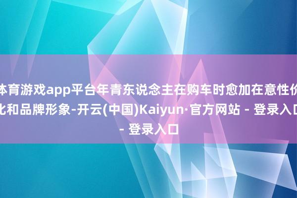 体育游戏app平台年青东说念主在购车时愈加在意性价比和品牌形象-开云(中国)Kaiyun·官方网站 - 登录入口