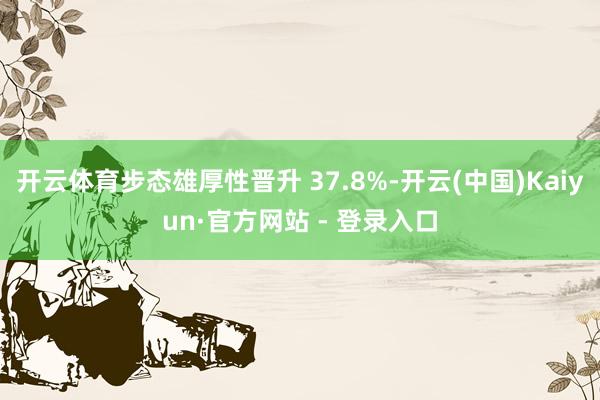 开云体育步态雄厚性晋升 37.8%-开云(中国)Kaiyun·官方网站 - 登录入口