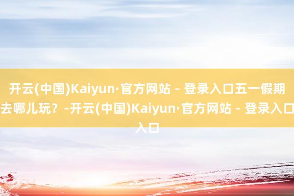 开云(中国)Kaiyun·官方网站 - 登录入口五一假期去哪儿玩？-开云(中国)Kaiyun·官方网站 - 登录入口
