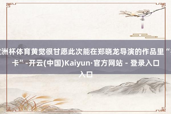 欧洲杯体育黄觉很甘愿此次能在郑晓龙导演的作品里“打卡”-开云(中国)Kaiyun·官方网站 - 登录入口