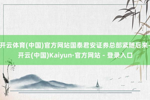 开云体育(中国)官方网站 国泰君安证券总部紧随后来-开云(中国)Kaiyun·官方网站 - 登录入口