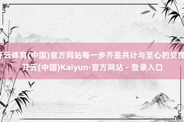 开云体育(中国)官方网站每一步齐是共计与至心的交锋-开云(中国)Kaiyun·官方网站 - 登录入口