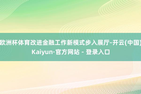 欧洲杯体育改进金融工作新模式　　步入展厅-开云(中国)Kaiyun·官方网站 - 登录入口