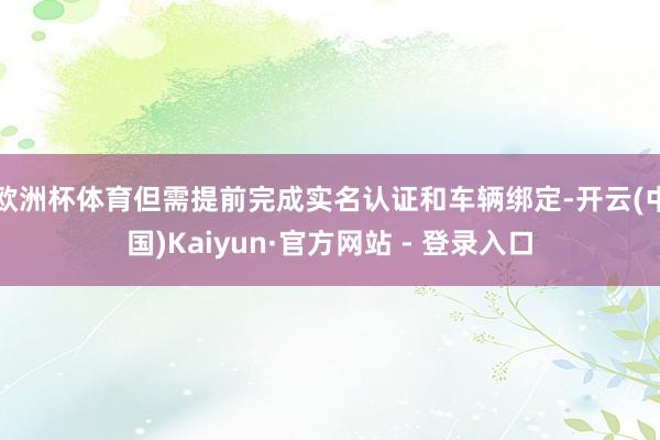 欧洲杯体育但需提前完成实名认证和车辆绑定-开云(中国)Kaiyun·官方网站 - 登录入口