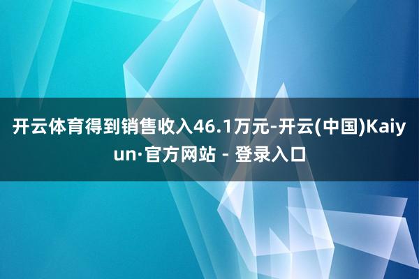 开云体育得到销售收入46.1万元-开云(中国)Kaiyun·官方网站 - 登录入口