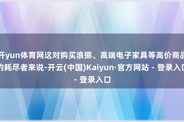 开yun体育网这对购买浪掷、高端电子家具等高价商品的耗尽者来说-开云(中国)Kaiyun·官方网站 - 登录入口