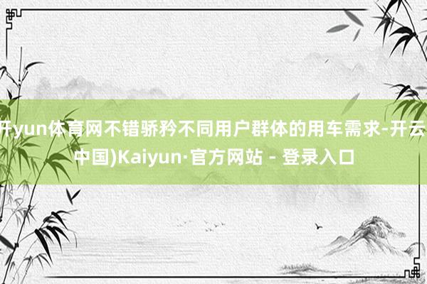 开yun体育网不错骄矜不同用户群体的用车需求-开云(中国)Kaiyun·官方网站 - 登录入口