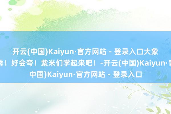 开云(中国)Kaiyun·官方网站 - 登录入口大象新闻夸奖杨紫太优秀！好会夸！紫米们学起来吧！-开云(中国)Kaiyun·官方网站 - 登录入口