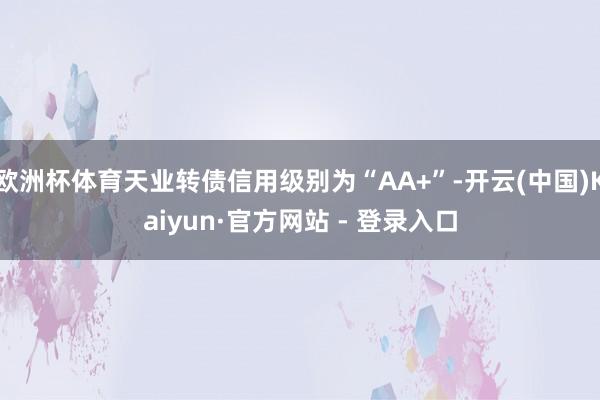 欧洲杯体育天业转债信用级别为“AA+”-开云(中国)Kaiyun·官方网站 - 登录入口