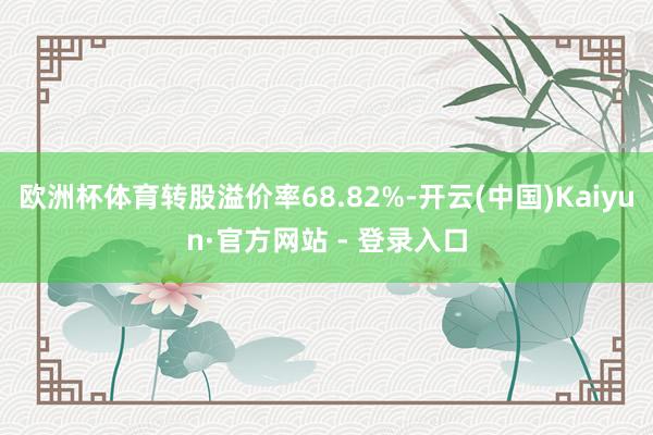 欧洲杯体育转股溢价率68.82%-开云(中国)Kaiyun·官方网站 - 登录入口