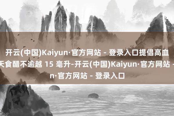 开云(中国)Kaiyun·官方网站 - 登录入口提倡高血压患者每天食醋不逾越 15 毫升-开云(中国)Kaiyun·官方网站 - 登录入口