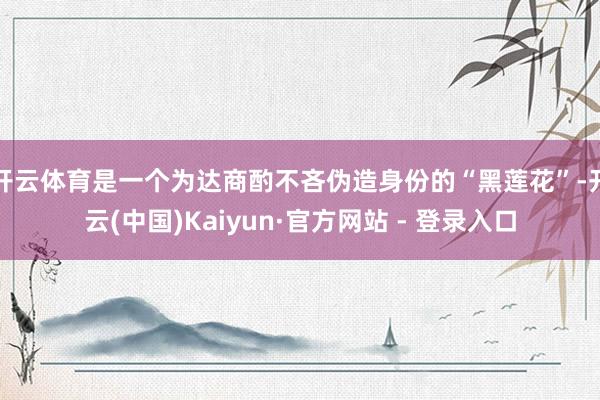 开云体育是一个为达商酌不吝伪造身份的“黑莲花”-开云(中国)Kaiyun·官方网站 - 登录入口
