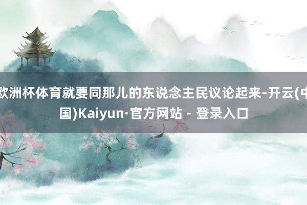 欧洲杯体育就要同那儿的东说念主民议论起来-开云(中国)Kaiyun·官方网站 - 登录入口