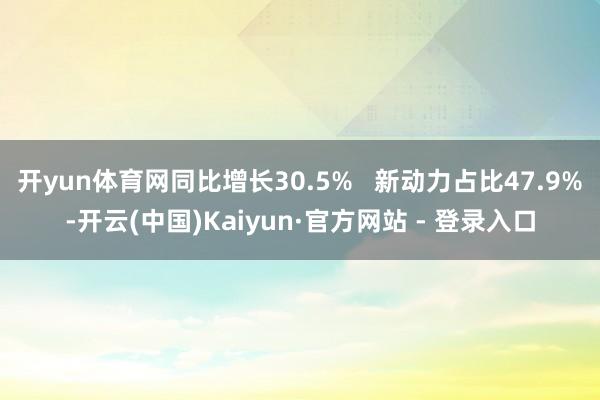 开yun体育网同比增长30.5%   新动力占比47.9%-开云(中国)Kaiyun·官方网站 - 登录入口