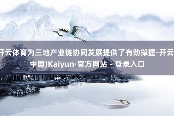 开云体育为三地产业链协同发展提供了有劲撑握-开云(中国)Kaiyun·官方网站 - 登录入口