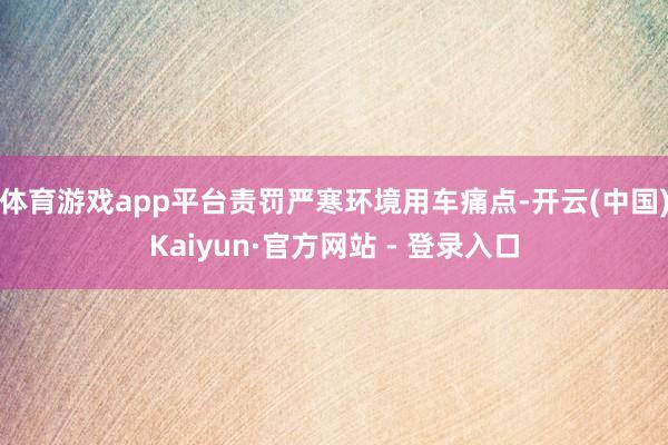 体育游戏app平台责罚严寒环境用车痛点-开云(中国)Kaiyun·官方网站 - 登录入口