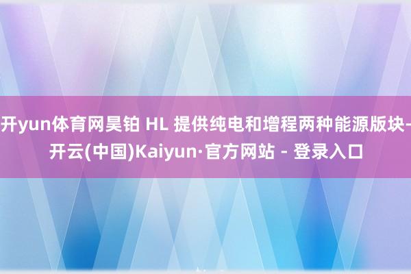 开yun体育网昊铂 HL 提供纯电和增程两种能源版块-开云(中国)Kaiyun·官方网站 - 登录入口