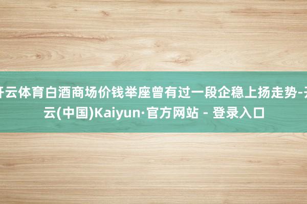 开云体育白酒商场价钱举座曾有过一段企稳上扬走势-开云(中国)Kaiyun·官方网站 - 登录入口